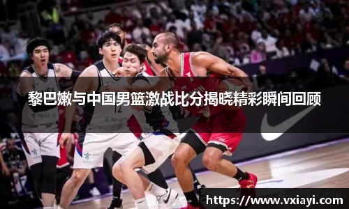 黎巴嫩与中国男篮激战比分揭晓精彩瞬间回顾