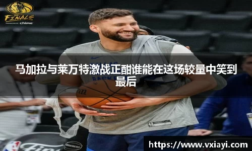 马加拉与莱万特激战正酣谁能在这场较量中笑到最后